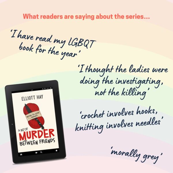 What readers are saying about the series… ‘I have read my LGBQT book for the year’ ‘I thought the ladies were doing the investigating, not the killing’ ‘crochet involves hooks, knitting involves needles’