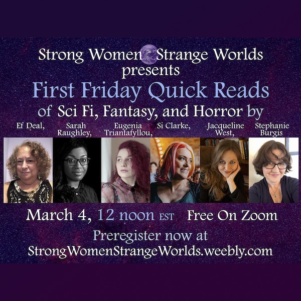 SWSW Strong Women Strange Worlds presents<br />
First Friday Quick Reads of Sci Fi, Fantasy, and Horror by<br />
Ef Deal,<br />
Sarah<br />
Eugenia<br />
Si Clarke,<br />
Jacqueline<br />
Stephanie<br />
Raughley,<br />
Triantatyllou,<br />
West,<br />
Burgis<br />
March 4, 12 noon Est Free On Zoom<br />
Preregister now at<br />
Strong WomenStrange Worlds.weebly.com